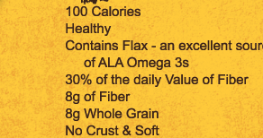 100 Calories | Healthy | Contains Flax - an excellent source of ALA Omega 3s | 30% of the daily Value of Fiber | 8g of Fiber | 8g Whole Grain | No Crust & Soft